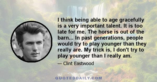 I think being able to age gracefully is a very important talent. It is too late for me. The horse is out of the barn... In past generations, people would try to play younger than they really are. My trick is, I don't