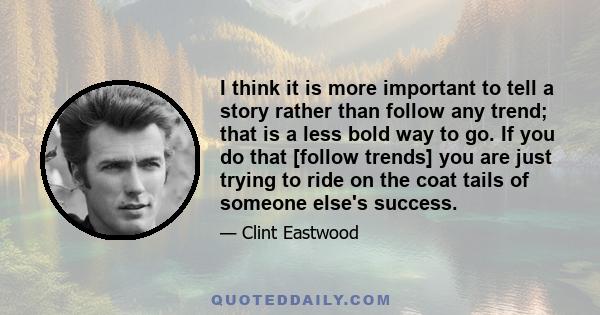 I think it is more important to tell a story rather than follow any trend; that is a less bold way to go. If you do that [follow trends] you are just trying to ride on the coat tails of someone else's success.