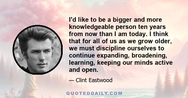 I'd like to be a bigger and more knowledgeable person ten years from now than I am today. I think that for all of us as we grow older, we must discipline ourselves to continue expanding, broadening, learning, keeping