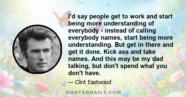 I'd say people get to work and start being more understanding of everybody - instead of calling everybody names, start being more understanding. But get in there and get it done. Kick ass and take names. And this may be 