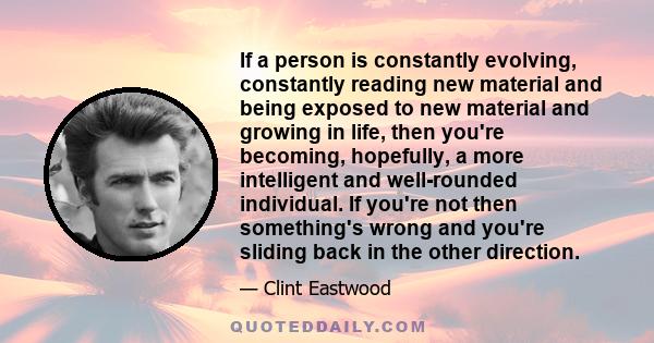 If a person is constantly evolving, constantly reading new material and being exposed to new material and growing in life, then you're becoming, hopefully, a more intelligent and well-rounded individual. If you're not