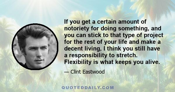 If you get a certain amount of notoriety for doing something, and you can stick to that type of project for the rest of your life and make a decent living, I think you still have a responsibility to stretch. Flexibility 