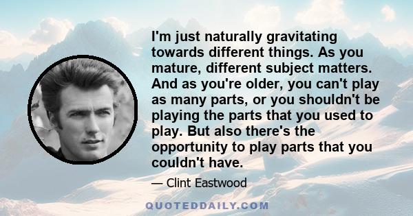 I'm just naturally gravitating towards different things. As you mature, different subject matters. And as you're older, you can't play as many parts, or you shouldn't be playing the parts that you used to play. But also 