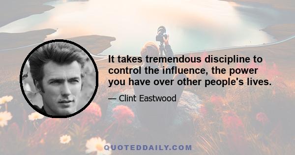 It takes tremendous discipline to control the influence, the power you have over other people's lives.