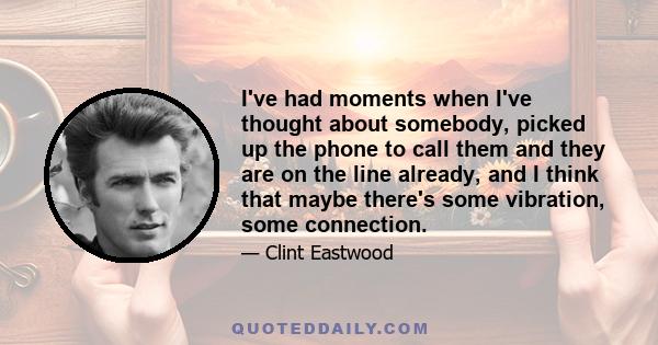 I've had moments when I've thought about somebody, picked up the phone to call them and they are on the line already, and I think that maybe there's some vibration, some connection.