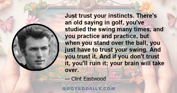 Just trust your instincts. There's an old saying in golf, you've studied the swing many times, and you practice and practice, but when you stand over the ball, you just have to trust your swing. And you trust it. And if 