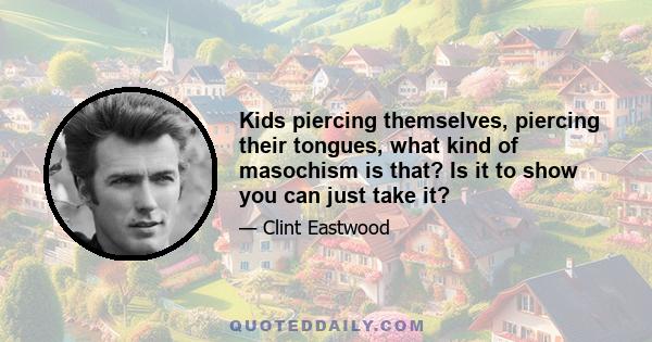 Kids piercing themselves, piercing their tongues, what kind of masochism is that? Is it to show you can just take it?