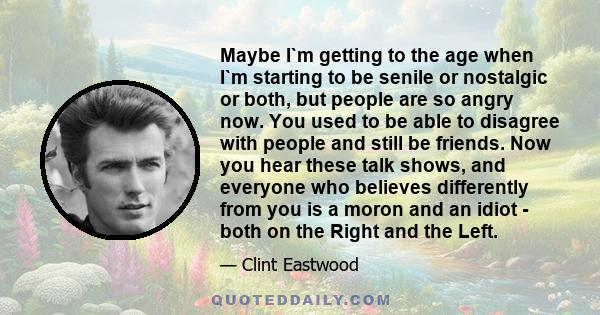 Maybe I`m getting to the age when I`m starting to be senile or nostalgic or both, but people are so angry now. You used to be able to disagree with people and still be friends. Now you hear these talk shows, and