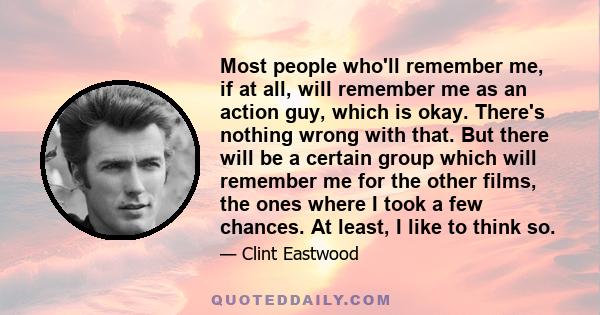 Most people who'll remember me, if at all, will remember me as an action guy, which is okay. There's nothing wrong with that. But there will be a certain group which will remember me for the other films, the ones where