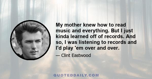 My mother knew how to read music and everything. But I just kinda learned off of records. And so, I was listening to records and I'd play 'em over and over.