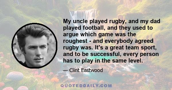 My uncle played rugby, and my dad played football, and they used to argue which game was the roughest - and everybody agreed rugby was. It's a great team sport, and to be successful, every person has to play in the same 