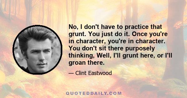 No, I don't have to practice that grunt. You just do it. Once you're in character, you're in character. You don't sit there purposely thinking, Well, I'll grunt here, or I'll groan there.