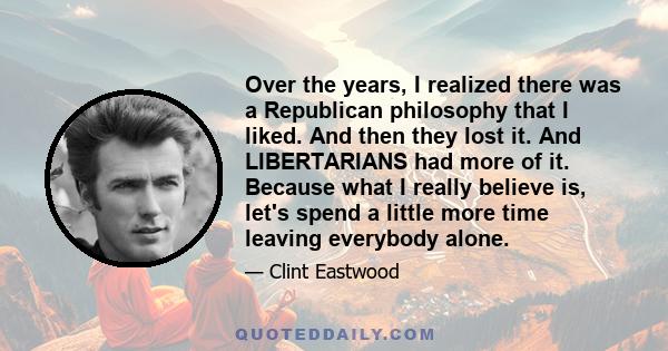 Over the years, I realized there was a Republican philosophy that I liked. And then they lost it. And LIBERTARIANS had more of it. Because what I really believe is, let's spend a little more time leaving everybody alone.