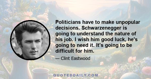 Politicians have to make unpopular decisions. Schwarzenegger is going to understand the nature of his job. I wish him good luck, he's going to need it. It's going to be difficult for him.