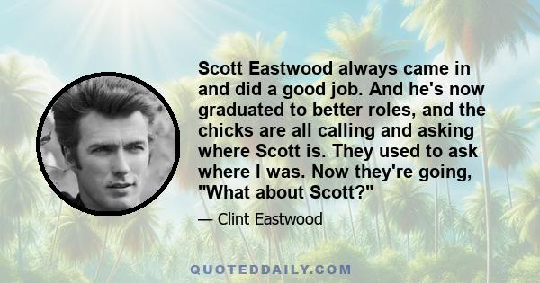 Scott Eastwood always came in and did a good job. And he's now graduated to better roles, and the chicks are all calling and asking where Scott is. They used to ask where I was. Now they're going, What about Scott?