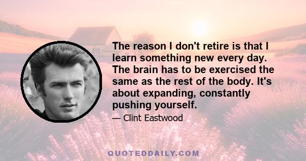 The reason I don't retire is that I learn something new every day. The brain has to be exercised the same as the rest of the body. It's about expanding, constantly pushing yourself.