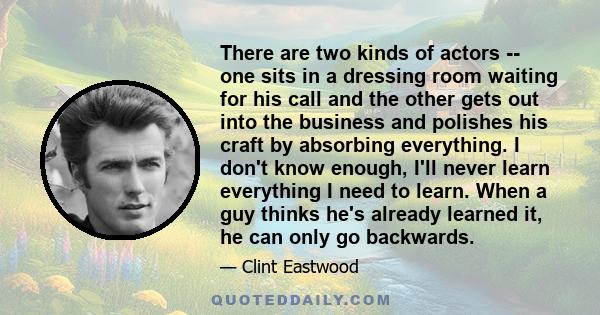 There are two kinds of actors -- one sits in a dressing room waiting for his call and the other gets out into the business and polishes his craft by absorbing everything. I don't know enough, I'll never learn everything 