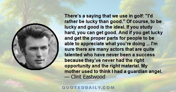 There's a saying that we use in golf: I'd rather be lucky than good. Of course, to be lucky and good is the ideal. If you study hard, you can get good. And if you get lucky and get the proper parts for people to be able 