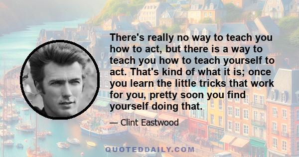 There's really no way to teach you how to act, but there is a way to teach you how to teach yourself to act. That's kind of what it is; once you learn the little tricks that work for you, pretty soon you find yourself