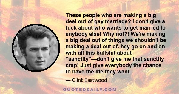 These people who are making a big deal out of gay marriage? I don't give a fuck about who wants to get married to anybody else! Why not?! We're making a big deal out of things we shouldn't be making a deal out of. hey