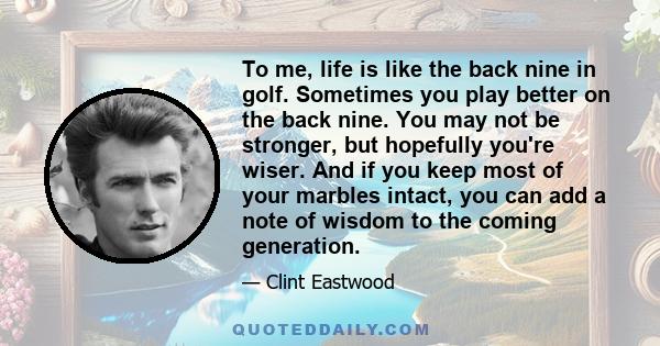 To me, life is like the back nine in golf. Sometimes you play better on the back nine. You may not be stronger, but hopefully you're wiser. And if you keep most of your marbles intact, you can add a note of wisdom to