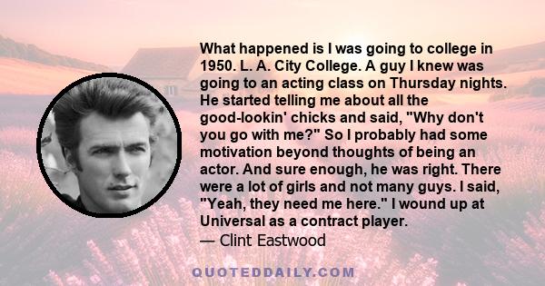 What happened is I was going to college in 1950. L. A. City College. A guy I knew was going to an acting class on Thursday nights. He started telling me about all the good-lookin' chicks and said, Why don't you go with