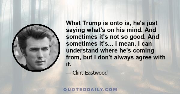 What Trump is onto is, he's just saying what's on his mind. And sometimes it's not so good. And sometimes it's... I mean, I can understand where he's coming from, but I don't always agree with it.