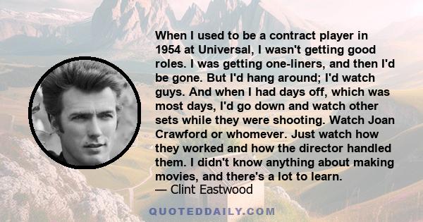 When I used to be a contract player in 1954 at Universal, I wasn't getting good roles. I was getting one-liners, and then I'd be gone. But I'd hang around; I'd watch guys. And when I had days off, which was most days,