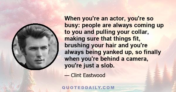 When you're an actor, you're so busy: people are always coming up to you and pulling your collar, making sure that things fit, brushing your hair and you're always being yanked up, so finally when you're behind a