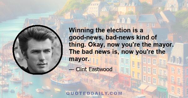 Winning the election is a good-news, bad-news kind of thing. Okay, now you're the mayor. The bad news is, now you're the mayor.