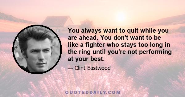 You always want to quit while you are ahead. You don't want to be like a fighter who stays too long in the ring until you're not performing at your best.