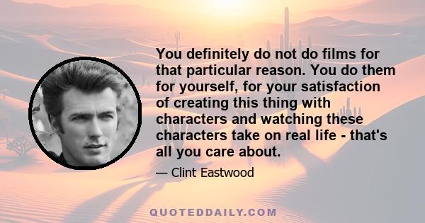 You definitely do not do films for that particular reason. You do them for yourself, for your satisfaction of creating this thing with characters and watching these characters take on real life - that's all you care