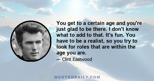 You get to a certain age and you're just glad to be there. I don't know what to add to that. It's fun. You have to be a realist, so you try to look for roles that are within the age you are.