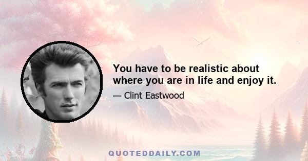 You have to be realistic about where you are in life and enjoy it.