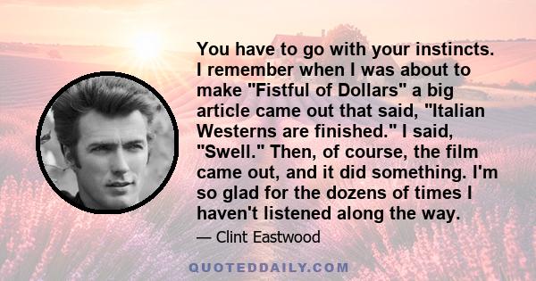 You have to go with your instincts. I remember when I was about to make Fistful of Dollars a big article came out that said, Italian Westerns are finished. I said, Swell. Then, of course, the film came out, and it did