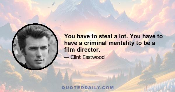 You have to steal a lot. You have to have a criminal mentality to be a film director.