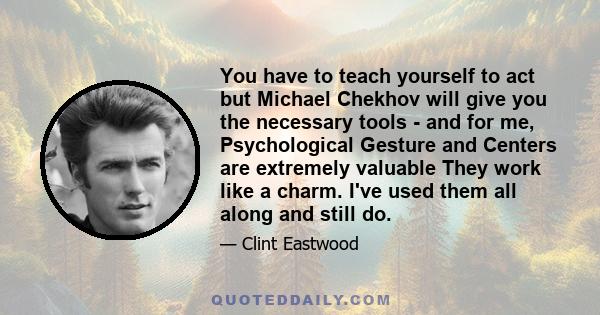 You have to teach yourself to act but Michael Chekhov will give you the necessary tools - and for me, Psychological Gesture and Centers are extremely valuable They work like a charm. I've used them all along and still