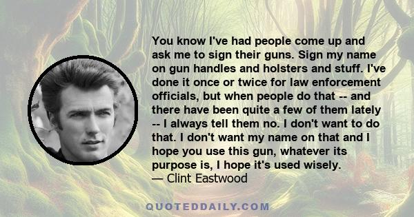 You know I've had people come up and ask me to sign their guns. Sign my name on gun handles and holsters and stuff. I've done it once or twice for law enforcement officials, but when people do that -- and there have