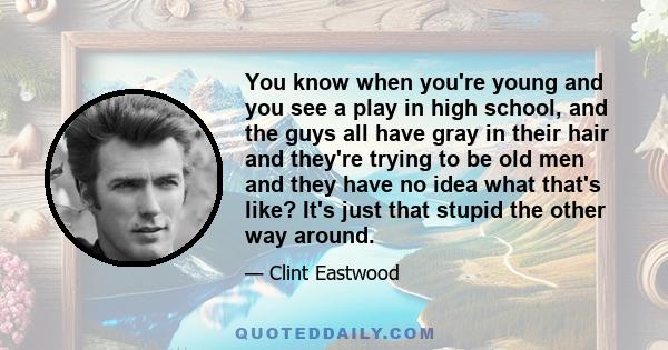 You know when you're young and you see a play in high school, and the guys all have gray in their hair and they're trying to be old men and they have no idea what that's like? It's just that stupid the other way around.