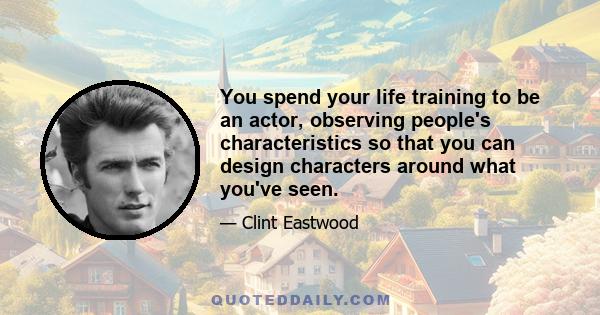 You spend your life training to be an actor, observing people's characteristics so that you can design characters around what you've seen.