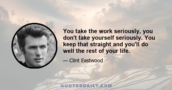 You take the work seriously, you don't take yourself seriously. You keep that straight and you'll do well the rest of your life.