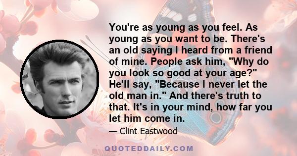 You're as young as you feel. As young as you want to be. There's an old saying I heard from a friend of mine. People ask him, Why do you look so good at your age? He'll say, Because I never let the old man in. And