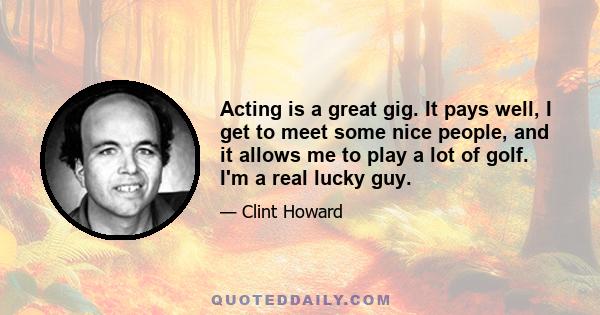 Acting is a great gig. It pays well, I get to meet some nice people, and it allows me to play a lot of golf. I'm a real lucky guy.