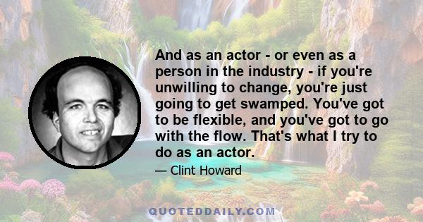 And as an actor - or even as a person in the industry - if you're unwilling to change, you're just going to get swamped. You've got to be flexible, and you've got to go with the flow. That's what I try to do as an actor.