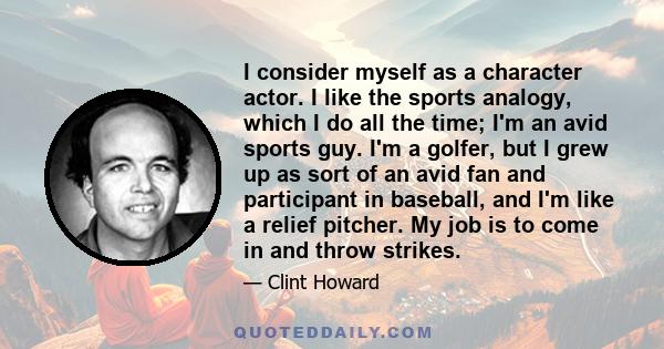 I consider myself as a character actor. I like the sports analogy, which I do all the time; I'm an avid sports guy. I'm a golfer, but I grew up as sort of an avid fan and participant in baseball, and I'm like a relief