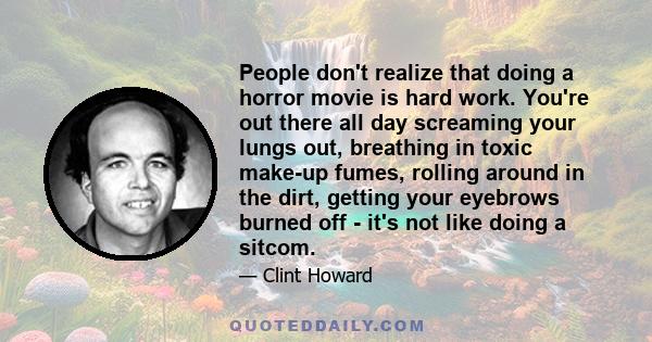 People don't realize that doing a horror movie is hard work. You're out there all day screaming your lungs out, breathing in toxic make-up fumes, rolling around in the dirt, getting your eyebrows burned off - it's not