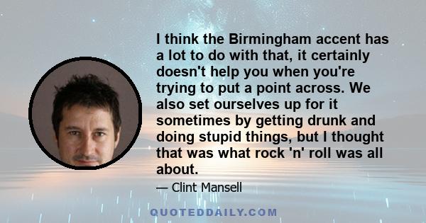 I think the Birmingham accent has a lot to do with that, it certainly doesn't help you when you're trying to put a point across. We also set ourselves up for it sometimes by getting drunk and doing stupid things, but I