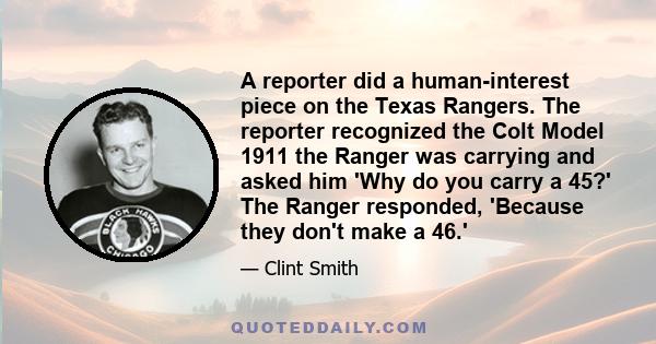 A reporter did a human-interest piece on the Texas Rangers. The reporter recognized the Colt Model 1911 the Ranger was carrying and asked him 'Why do you carry a 45?' The Ranger responded, 'Because they don't make a 46.'