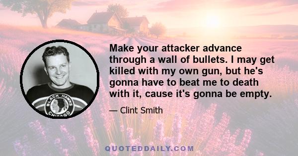 Make your attacker advance through a wall of bullets. I may get killed with my own gun, but he's gonna have to beat me to death with it, cause it's gonna be empty.