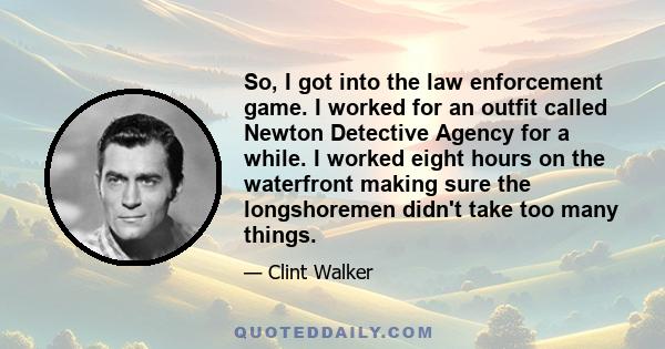 So, I got into the law enforcement game. I worked for an outfit called Newton Detective Agency for a while. I worked eight hours on the waterfront making sure the longshoremen didn't take too many things.